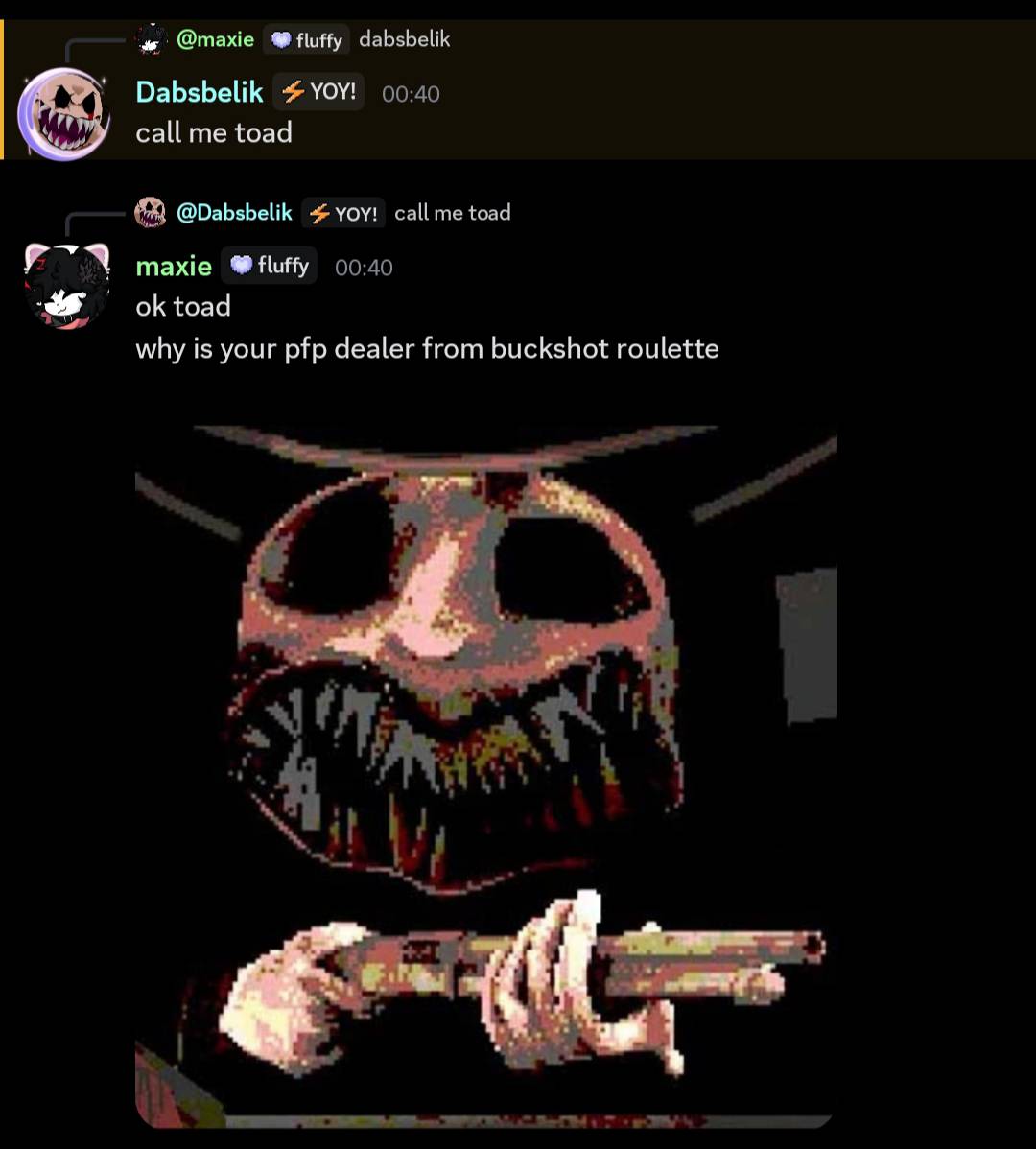 A Discord conversation:

Dabsbelik [replying to maxie: dabsbelik]: call me toad
maxie: ok toad
maxie: why is your pfp dealer from buckshot roulette