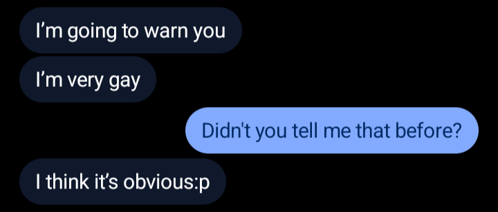 A conversation in Beeper:
[someone]: I'm going to warn you
[someone]: I'm very gay
[me]: Didn't you tell me that before?
[someone]: I think it's obvious:p